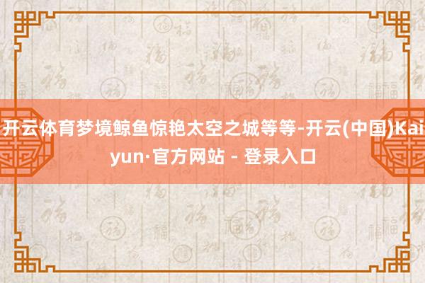 开云体育梦境鲸鱼惊艳太空之城等等-开云(中国)Kaiyun·官方网站 - 登录入口