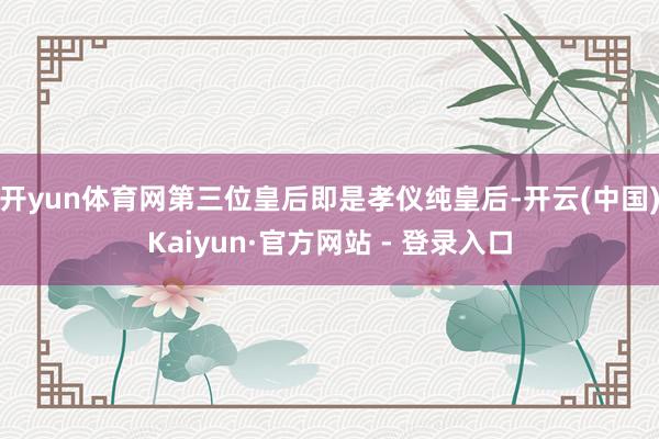 开yun体育网第三位皇后即是孝仪纯皇后-开云(中国)Kaiyun·官方网站 - 登录入口