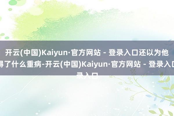 开云(中国)Kaiyun·官方网站 - 登录入口还以为他得了什么重病-开云(中国)Kaiyun·官方网站 - 登录入口