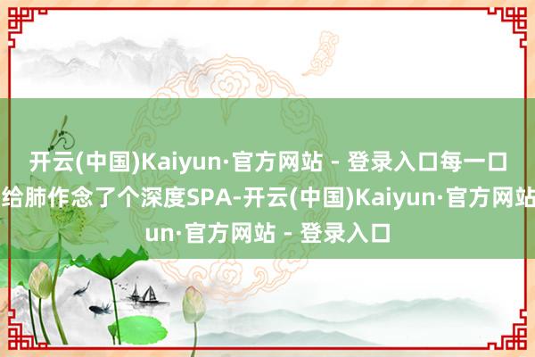 开云(中国)Kaiyun·官方网站 - 登录入口每一口呼吸都像是给肺作念了个深度SPA-开云(中国)Kaiyun·官方网站 - 登录入口