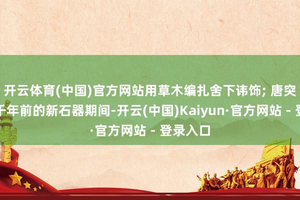 开云体育(中国)官方网站用草木编扎舍下讳饰; 唐突在六七千年前的新石器期间-开云(中国)Kaiyun·官方网站 - 登录入口