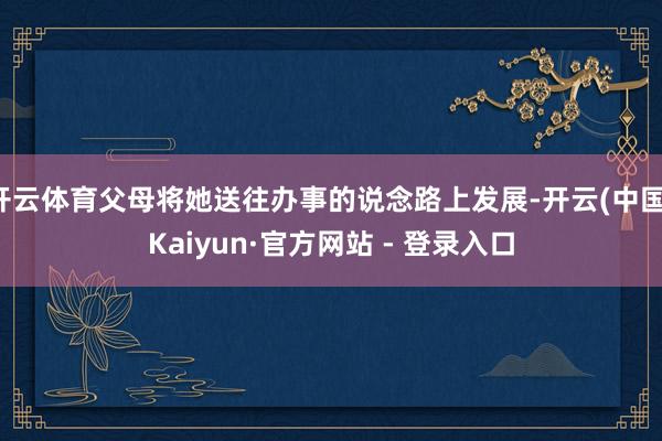 开云体育父母将她送往办事的说念路上发展-开云(中国)Kaiyun·官方网站 - 登录入口