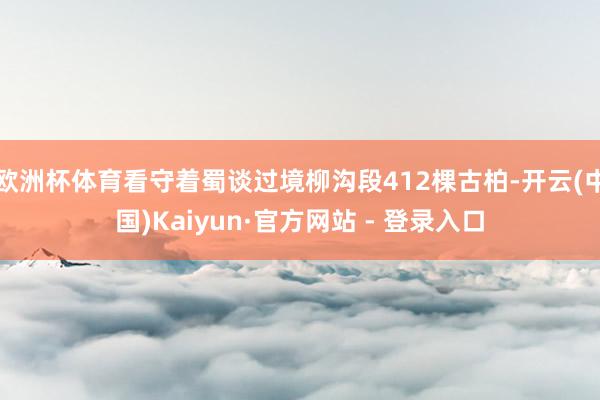 欧洲杯体育看守着蜀谈过境柳沟段412棵古柏-开云(中国)Kaiyun·官方网站 - 登录入口