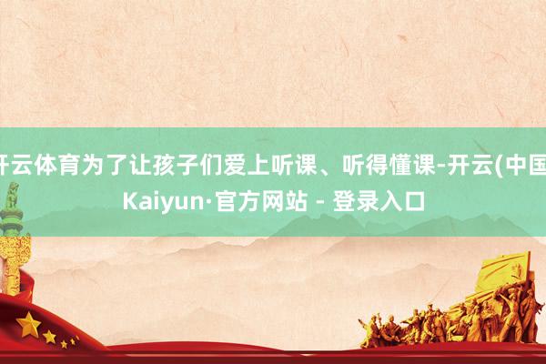 开云体育为了让孩子们爱上听课、听得懂课-开云(中国)Kaiyun·官方网站 - 登录入口
