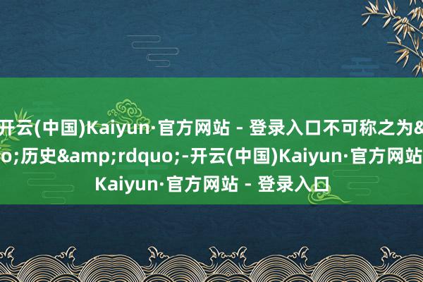 开云(中国)Kaiyun·官方网站 - 登录入口不可称之为&ldquo;历史&rdquo;-开云(中国)Kaiyun·官方网站 - 登录入口
