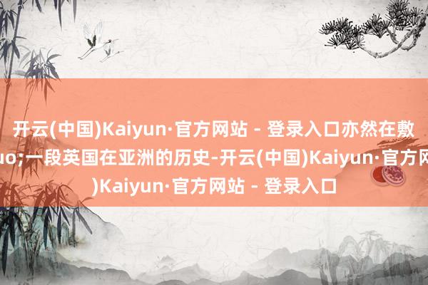 开云(中国)Kaiyun·官方网站 - 登录入口亦然在敷陈&ldquo;一段英国在亚洲的历史-开云(中国)Kaiyun·官方网站 - 登录入口