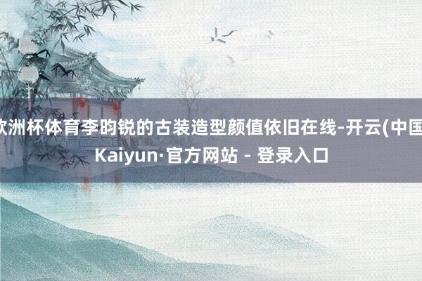 欧洲杯体育李昀锐的古装造型颜值依旧在线-开云(中国)Kaiyun·官方网站 - 登录入口