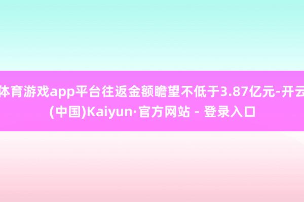 体育游戏app平台往返金额瞻望不低于3.87亿元-开云(中国)Kaiyun·官方网站 - 登录入口