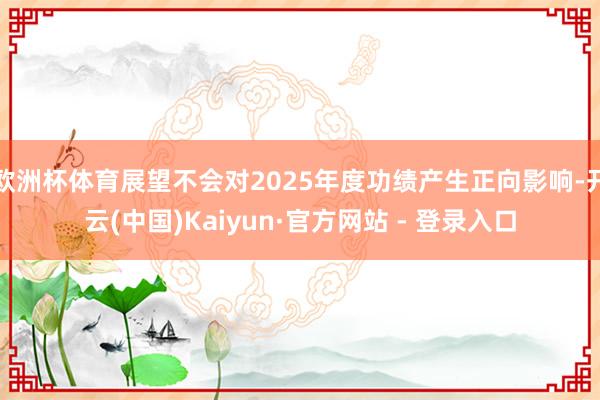 欧洲杯体育展望不会对2025年度功绩产生正向影响-开云(中国)Kaiyun·官方网站 - 登录入口