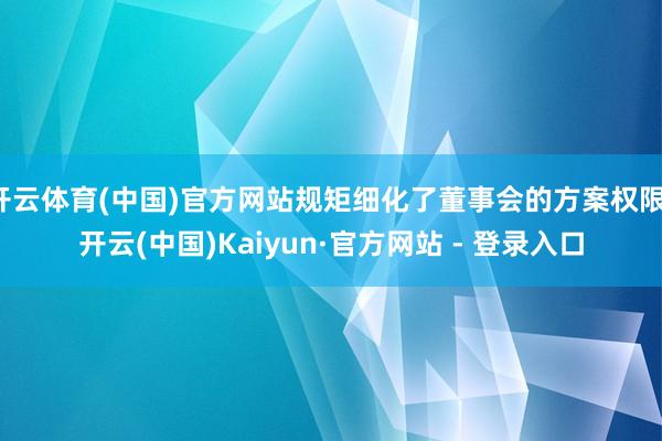 开云体育(中国)官方网站规矩细化了董事会的方案权限-开云(中国)Kaiyun·官方网站 - 登录入口