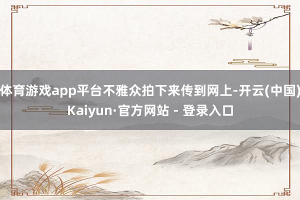 体育游戏app平台不雅众拍下来传到网上-开云(中国)Kaiyun·官方网站 - 登录入口