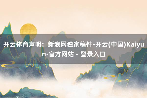 开云体育 声明:新浪网独家稿件-开云(中国)Kaiyun·官方网站 - 登录入口