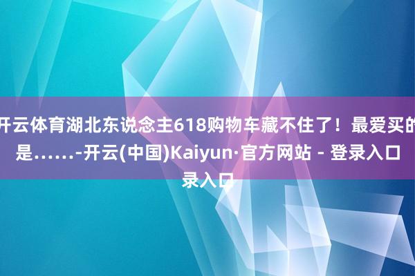 开云体育湖北东说念主618购物车藏不住了！最爱买的是……-开云(中国)Kaiyun·官方网站 - 登录入口