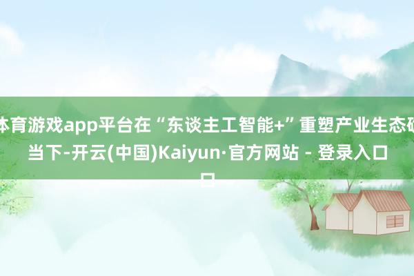 体育游戏app平台在“东谈主工智能+”重塑产业生态确当下-开云(中国)Kaiyun·官方网站 - 登录入口