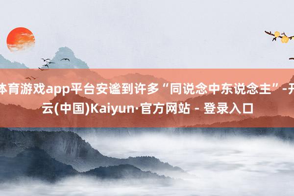 体育游戏app平台安谧到许多“同说念中东说念主”-开云(中国)Kaiyun·官方网站 - 登录入口