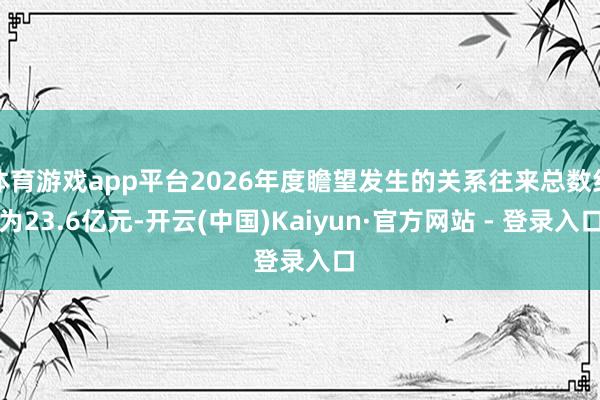 体育游戏app平台2026年度瞻望发生的关系往来总数约为23.6亿元-开云(中国)Kaiyun·官方网站 - 登录入口