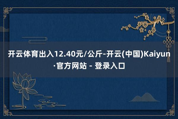 开云体育出入12.40元/公斤-开云(中国)Kaiyun·官方网站 - 登录入口