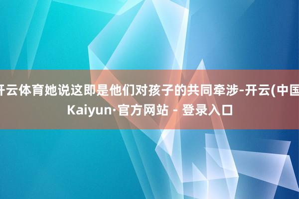 开云体育她说这即是他们对孩子的共同牵涉-开云(中国)Kaiyun·官方网站 - 登录入口