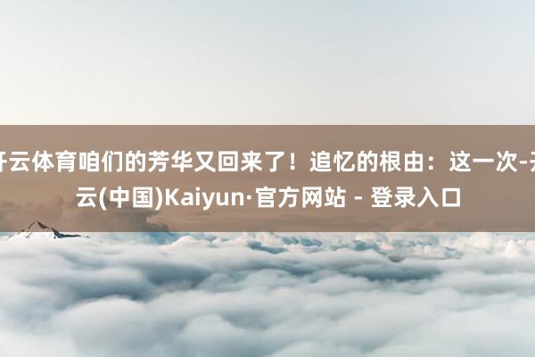 开云体育咱们的芳华又回来了!追忆的根由:这一次-开云(中国)Kaiyun·官方网站 - 登录入口