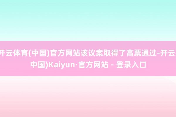 开云体育(中国)官方网站该议案取得了高票通过-开云(中国)Kaiyun·官方网站 - 登录入口