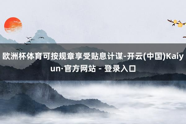 欧洲杯体育可按规章享受贴息计谋-开云(中国)Kaiyun·官方网站 - 登录入口