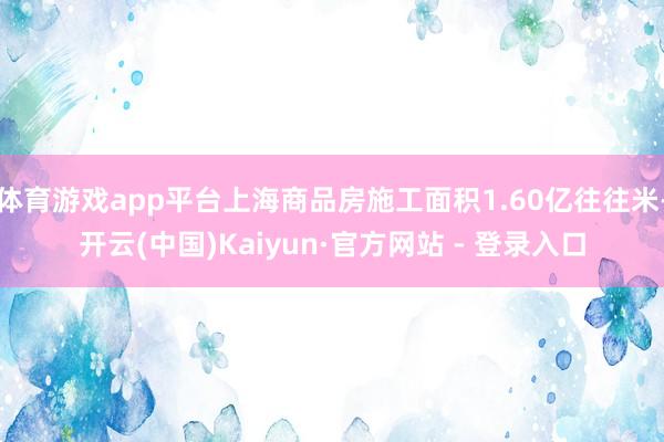 体育游戏app平台上海商品房施工面积1.60亿往往米-开云(中国)Kaiyun·官方网站 - 登录入口