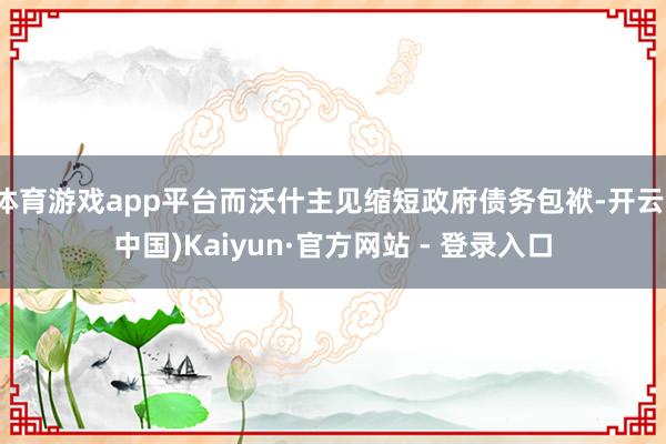 体育游戏app平台而沃什主见缩短政府债务包袱-开云(中国)Kaiyun·官方网站 - 登录入口