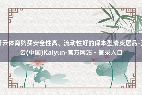 开云体育购买安全性高、流动性好的保本型清爽居品-开云(中国)Kaiyun·官方网站 - 登录入口