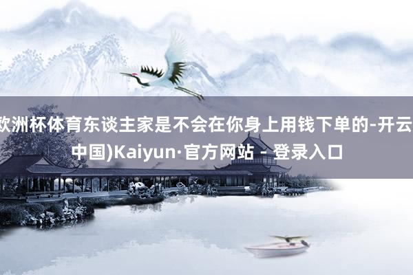 欧洲杯体育东谈主家是不会在你身上用钱下单的-开云(中国)Kaiyun·官方网站 - 登录入口
