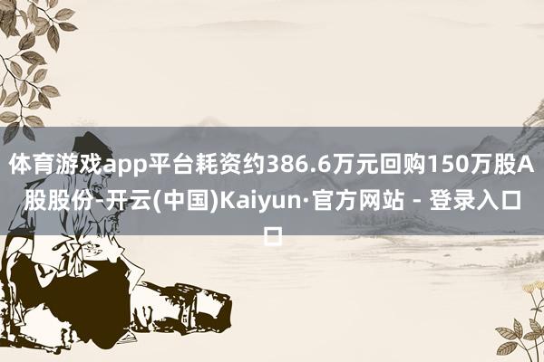 体育游戏app平台耗资约386.6万元回购150万股A股股份-开云(中国)Kaiyun·官方网站 - 登录入口