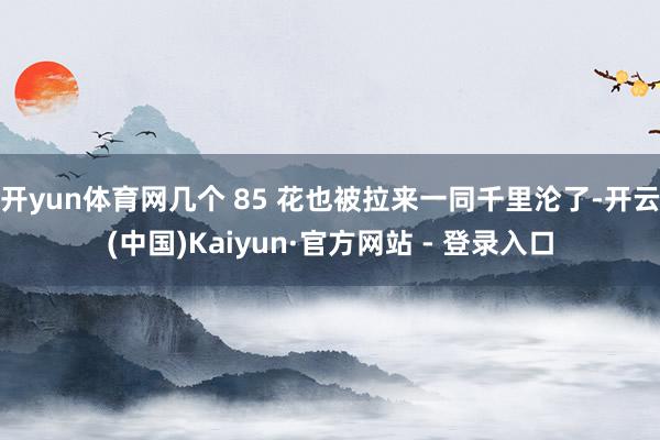 开yun体育网几个 85 花也被拉来一同千里沦了-开云(中国)Kaiyun·官方网站 - 登录入口