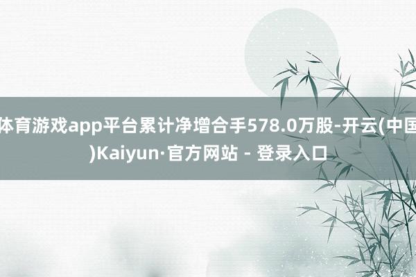 体育游戏app平台累计净增合手578.0万股-开云(中国)Kaiyun·官方网站 - 登录入口