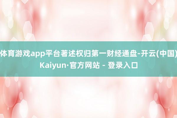 体育游戏app平台著述权归第一财经通盘-开云(中国)Kaiyun·官方网站 - 登录入口
