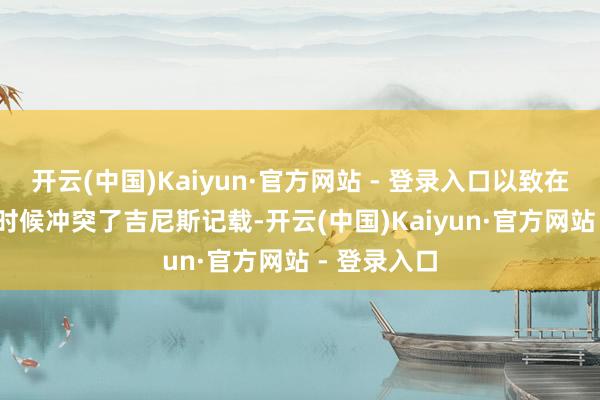 开云(中国)Kaiyun·官方网站 - 登录入口以致在2023年的时候冲突了吉尼斯记载-开云(中国)Kaiyun·官方网站 - 登录入口