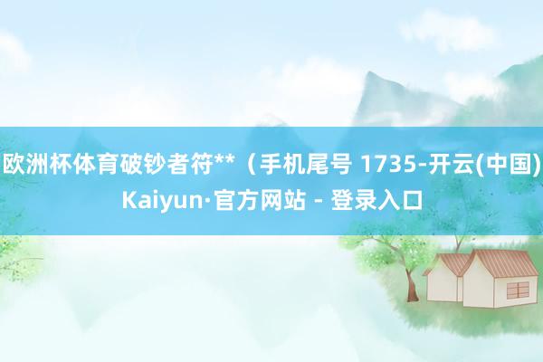 欧洲杯体育破钞者符**(手机尾号 1735-开云(中国)Kaiyun·官方网站 - 登录入口