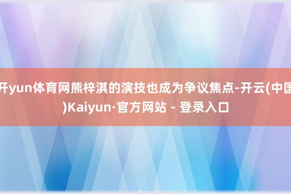 开yun体育网熊梓淇的演技也成为争议焦点-开云(中国)Kaiyun·官方网站 - 登录入口