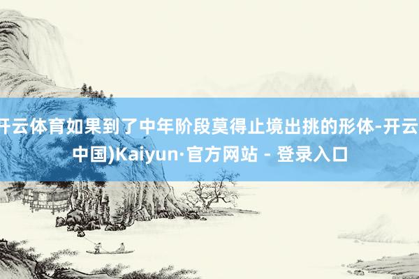 开云体育如果到了中年阶段莫得止境出挑的形体-开云(中国)Kaiyun·官方网站 - 登录入口