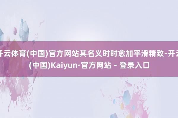 开云体育(中国)官方网站其名义时时愈加平滑精致-开云(中国)Kaiyun·官方网站 - 登录入口