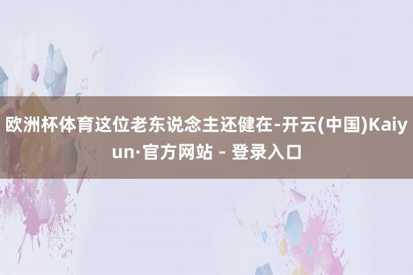 欧洲杯体育这位老东说念主还健在-开云(中国)Kaiyun·官方网站 - 登录入口