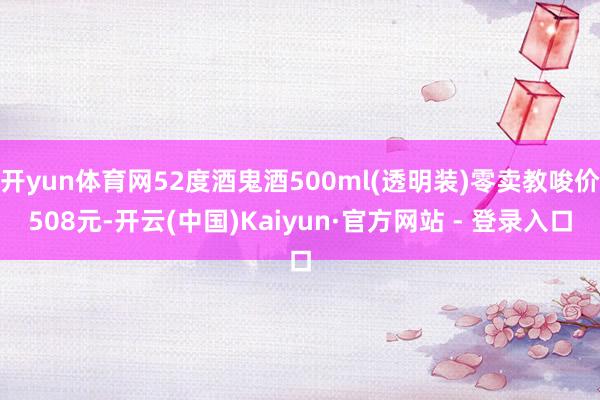 开yun体育网52度酒鬼酒500ml(透明装)零卖教唆价508元-开云(中国)Kaiyun·官方网站 - 登录入口