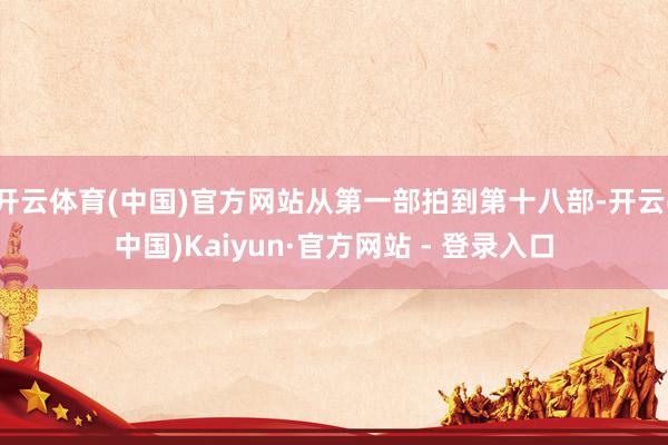 开云体育(中国)官方网站从第一部拍到第十八部-开云(中国)Kaiyun·官方网站 - 登录入口