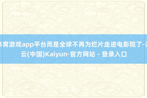 体育游戏app平台而是全球不再为烂片走进电影院了-开云(中国)Kaiyun·官方网站 - 登录入口