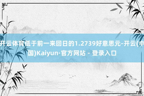 开云体育低于前一来回日的1.2739好意思元-开云(中国)Kaiyun·官方网站 - 登录入口