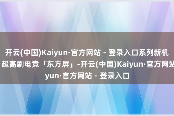 开云(中国)Kaiyun·官方网站 - 登录入口系列新机将搭载 165 超高刷电竞「东方屏」-开云(中国)Kaiyun·官方网站 - 登录入口