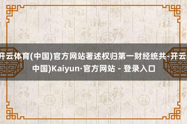 开云体育(中国)官方网站著述权归第一财经统共-开云(中国)Kaiyun·官方网站 - 登录入口