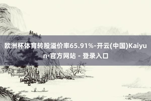 欧洲杯体育转股溢价率65.91%-开云(中国)Kaiyun·官方网站 - 登录入口
