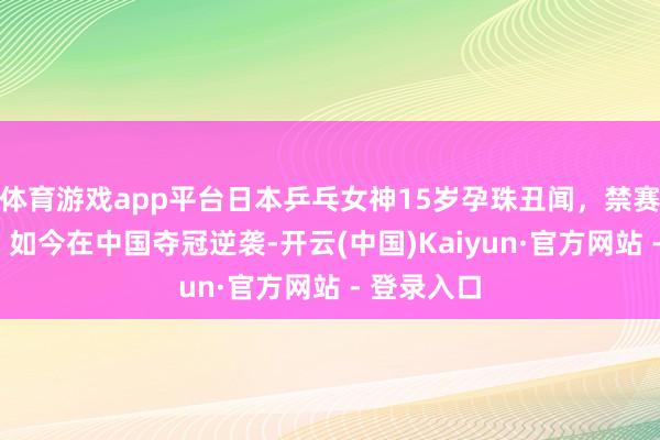体育游戏app平台日本乒乓女神15岁孕珠丑闻，禁赛3个月后，如今在中国夺冠逆袭-开云(中国)Kaiyun·官方网站 - 登录入口
