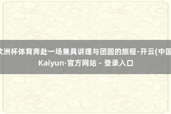 欧洲杯体育奔赴一场兼具讲理与团圆的旅程-开云(中国)Kaiyun·官方网站 - 登录入口