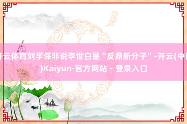 开云体育刘学保非说李世白是“反鼎新分子”-开云(中国)Kaiyun·官方网站 - 登录入口