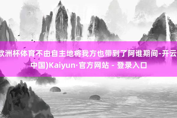 欧洲杯体育不由自主地将我方也带到了阿谁期间-开云(中国)Kaiyun·官方网站 - 登录入口